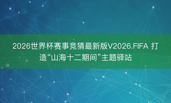 2026世界杯赛事竞猜最新版V2026.FIFA 打造“山海十二期间”主题驿站