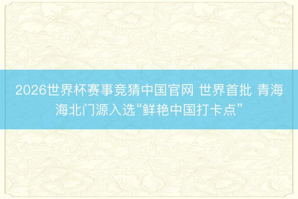2026世界杯赛事竞猜中国官网 世界首批 青海海北门源入选“鲜艳中国打卡点”