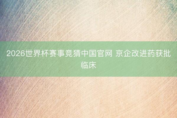 2026世界杯赛事竞猜中国官网 京企改进药获批临床