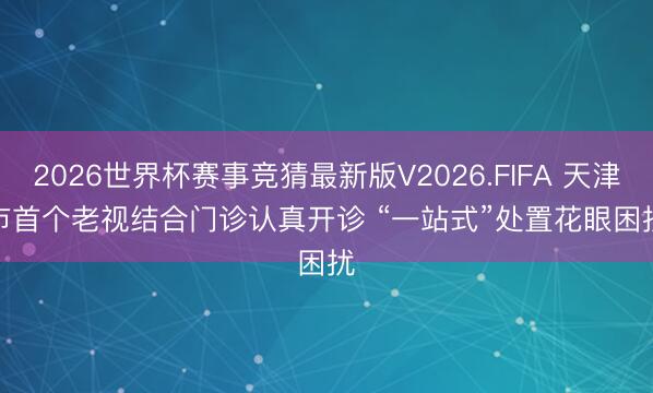 2026世界杯赛事竞猜最新版V2026.FIFA 天津市首个老视结合门诊认真开诊 “一站式”处置花眼困扰
