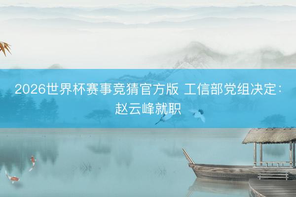 2026世界杯赛事竞猜官方版 工信部党组决定：赵云峰就职