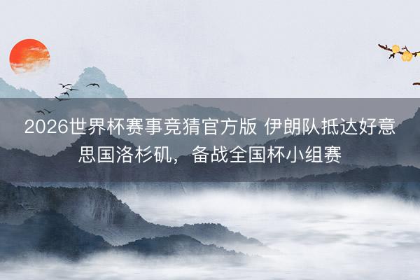 2026世界杯赛事竞猜官方版 伊朗队抵达好意思国洛杉矶，备战全国杯小组赛