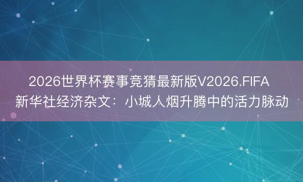 2026世界杯赛事竞猜最新版V2026.FIFA 新华社经济杂文：小城人烟升腾中的活力脉动