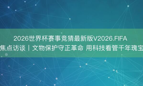 2026世界杯赛事竞猜最新版V2026.FIFA 焦点访谈丨文物保护守正革命 用科技看管千年瑰宝