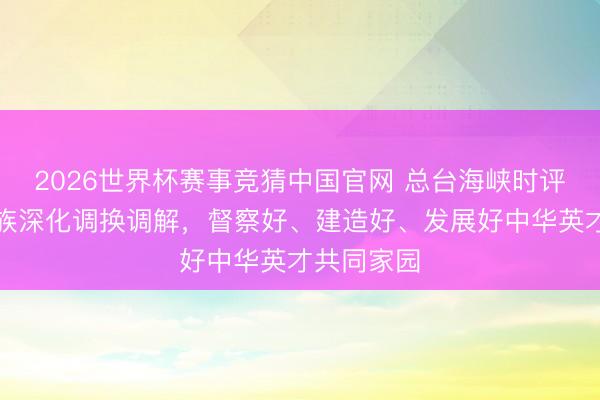 2026世界杯赛事竞猜中国官网 总台海峡时评丨两岸同族深化调换调解，督察好、建造好、发展好中华英才共同家园