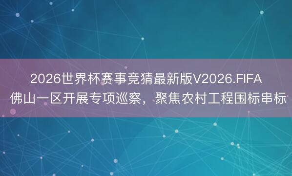 2026世界杯赛事竞猜最新版V2026.FIFA 佛山一区开展专项巡察，聚焦农村工程围标串标