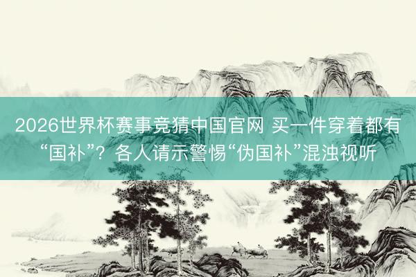 2026世界杯赛事竞猜中国官网 买一件穿着都有“国补”？各人请示警惕“伪国补”混浊视听