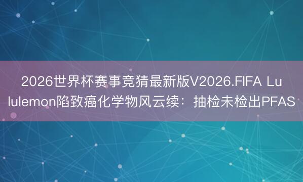 2026世界杯赛事竞猜最新版V2026.FIFA Lululemon陷致癌化学物风云续：抽检未检出PFAS