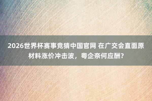 2026世界杯赛事竞猜中国官网 在广交会直面原材料涨价冲击波，粤企奈何应酬？