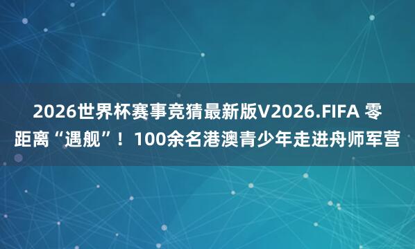 2026世界杯赛事竞猜最新版V2026.FIFA 零距离“遇舰”！100余名港澳青少年走进舟师军营
