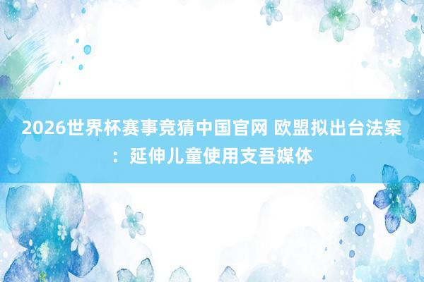 2026世界杯赛事竞猜中国官网 欧盟拟出台法案：延伸儿童使用支吾媒体