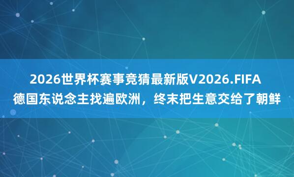 2026世界杯赛事竞猜最新版V2026.FIFA 德国东说念主找遍欧洲，终末把生意交给了朝鲜