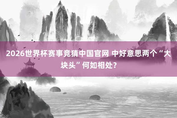 2026世界杯赛事竞猜中国官网 中好意思两个“大块头”何如相处？