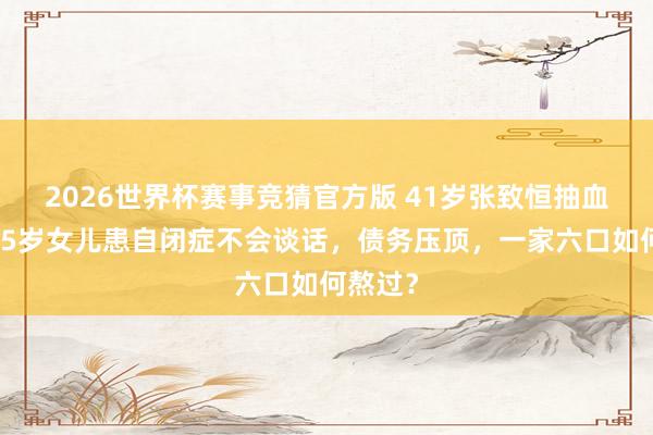 2026世界杯赛事竞猜官方版 41岁张致恒抽血泪噎：5岁女儿患自闭症不会谈话，债务压顶，一家六口如何熬过？