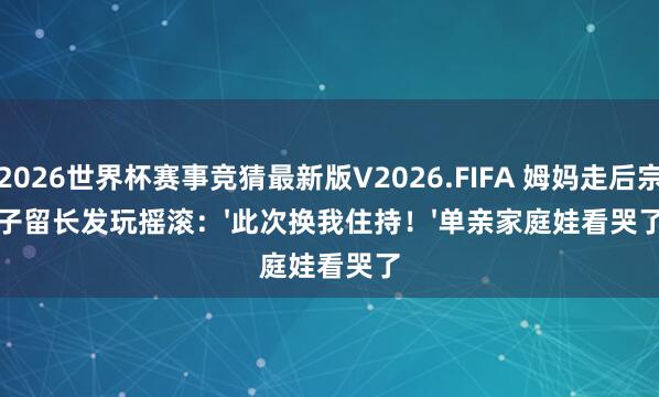 2026世界杯赛事竞猜最新版V2026.FIFA 姆妈走后宗子留长发玩摇滚：'此次换我住持！'单亲家庭娃看哭了