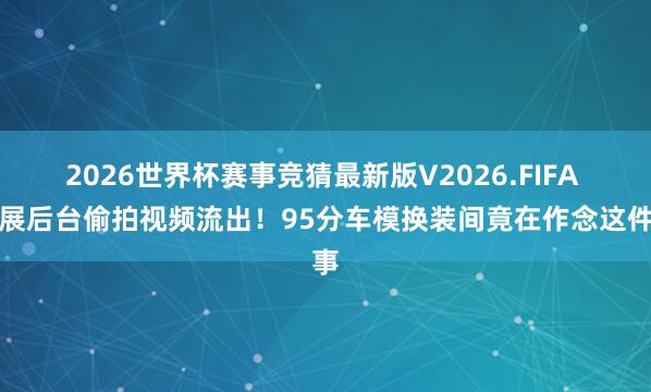 2026世界杯赛事竞猜最新版V2026.FIFA 车展后台偷拍视频流出！95分车模换装间竟在作念这件事