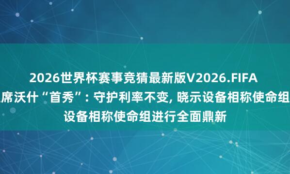 2026世界杯赛事竞猜最新版V2026.FIFA 好意思联储主席沃什“首秀”: 守护利率不变, 晓示设备相称使命组进行全面鼎新