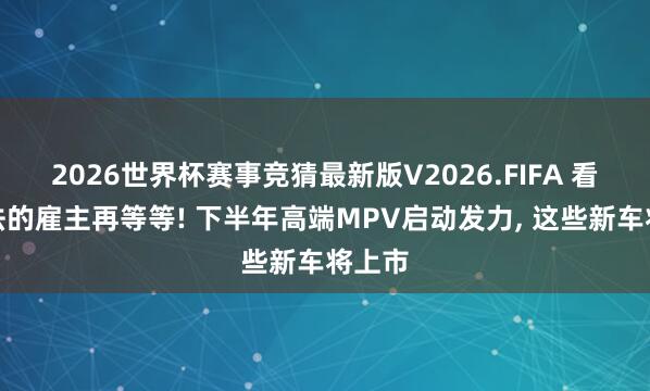 2026世界杯赛事竞猜最新版V2026.FIFA 看埃尔法的雇主再等等! 下半年高端MPV启动发力, 这些新车将上市