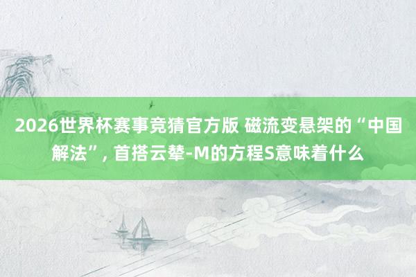 2026世界杯赛事竞猜官方版 磁流变悬架的“中国解法”, 首搭云辇-M的方程S意味着什么