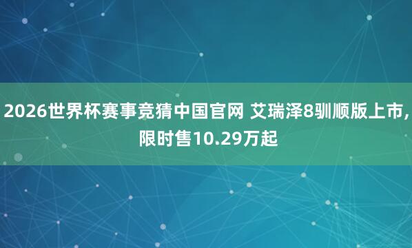 2026世界杯赛事竞猜中国官网 艾瑞泽8驯顺版上市, 限时售10.29万起