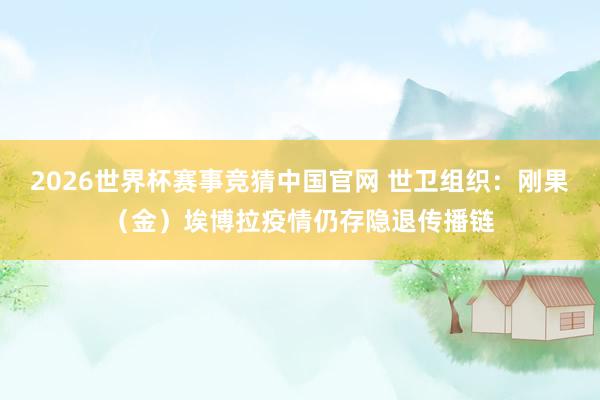 2026世界杯赛事竞猜中国官网 世卫组织：刚果（金）埃博拉疫情仍存隐退传播链