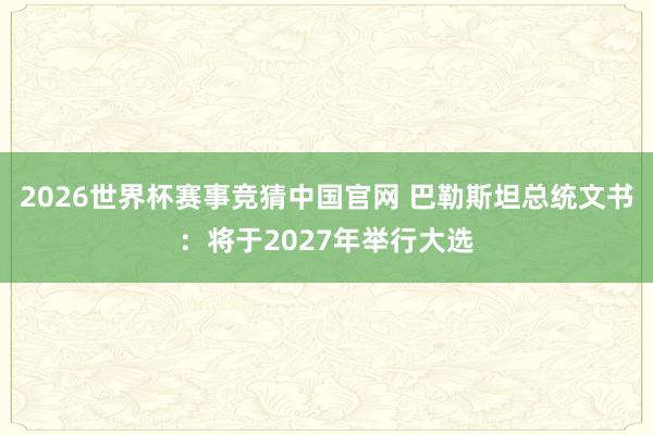 2026世界杯赛事竞猜中国官网 巴勒斯坦总统文书：将于2027年举行大选