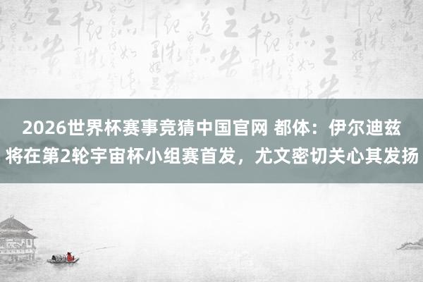 2026世界杯赛事竞猜中国官网 都体:伊尔迪兹将在第2轮宇宙杯小组赛首发,尤文密切关心其发扬