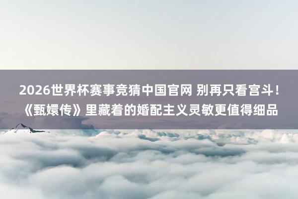 2026世界杯赛事竞猜中国官网 别再只看宫斗!《甄嬛传》里藏着的婚配主义灵敏更值得细品