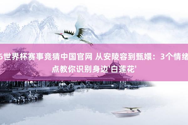 2026世界杯赛事竞猜中国官网 从安陵容到甄嬛:3个情绪滚动点教你识别身边'白莲花'